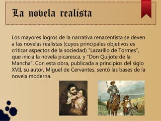 La novela realista
Los mayores logros de la narrativa renacentista se deven
a las novelas realistas (cuyos principales objetivos es
criticar aspectos de la sociedad) “Lazarillo de Tormes”,
que inicia la novela picaresca, y “Don Quijote de la
Mancha”. Con esta obra, publicada a principios del siglo
XVII, su autor, Miguel de Cervantes, sentó las bases de la
novela moderna.
 