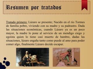 Resumen por tratados
Tratado primero: Lázaro se presente; Nacido en el rio Tormes
de familia pobre, viviendo con su madre y su padrastro. Dada
las situaciones económicas, cuando Lázaro ya es un poco
mayor, la madre lo pone al servicio de un mendigo ciego y
egoísta quien lo tiene casi muerto de hambre, dadas las
situaciones, lázaro engaña tanto como puede al amo para poder
comer algo, finalmente Lázaro decide escapar.
 
