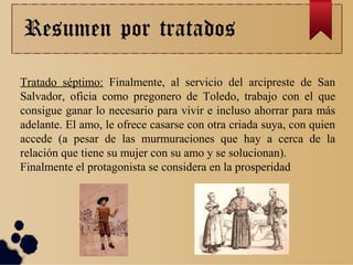 Resumen por tratados
Tratado séptimo: Finalmente, al servicio del arcipreste de San
Salvador, oficia como pregonero de Toledo, trabajo con el que
consigue ganar lo necesario para vivir e incluso ahorrar para más
adelante. El amo, le ofrece casarse con otra criada suya, con quien
accede (a pesar de las murmuraciones que hay a cerca de la
relación que tiene su mujer con su amo y se solucionan).
Finalmente el protagonista se considera en la prosperidad
 