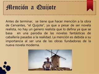 Mención a Quijote
Antes de terminar, se tiene que hacer mención a la obra
de Cervantes, “el Quijote”, ya que a pesar de ser novela
realista, no hay un genero realista que lo defina ya que se
basa en una parodia de las novelas fantásticas de
caballería pasadas a la realidad. La mención es debida a su
importancia al ser una de las obras fundadoras de la
nueva novela moderna.
 