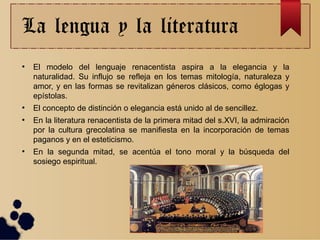 La lengua y la literatura
●
El modelo del lenguaje renacentista aspira a la elegancia y la
naturalidad. Su influjo se refleja en los temas mitología, naturaleza y
amor, y en las formas se revitalizan géneros clásicos, como églogas y
epístolas.
●
El concepto de distinción o elegancia está unido al de sencillez.
●
En la literatura renacentista de la primera mitad del s.XVI, la admiración
por la cultura grecolatina se manifiesta en la incorporación de temas
paganos y en el esteticismo.
●
En la segunda mitad, se acentúa el tono moral y la búsqueda del
sosiego espiritual.
 