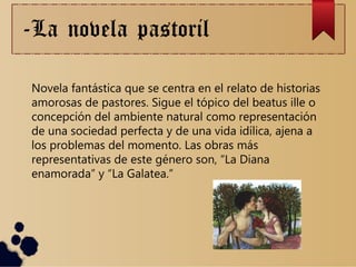 -La novela pastoril
Novela fantástica que se centra en el relato de historias
amorosas de pastores. Sigue el tópico del beatus ille o
concepción del ambiente natural como representación
de una sociedad perfecta y de una vida idílica, ajena a
los problemas del momento. Las obras más
representativas de este género son, “La Diana
enamorada” y “La Galatea.”
 