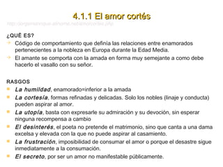 4.1.1 El amor cortés

http://jorgemanrique.alinome.net/amorcortes.php
¿QUÉ ES?

Código de comportamiento que definía las r...