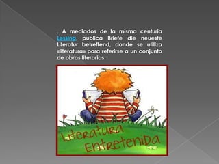 . A mediados de la misma centuria Lessing, publica Briefe die neueste Literatur betreffend, donde se utiliza «literatura» para referirse a un conjunto de obras literarias.