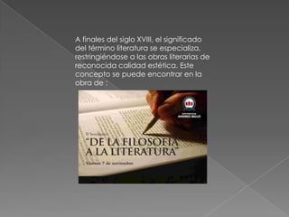 A finales del siglo XVIII, el significado del término literatura se especializa, restringiéndose a las obras literarias de reconocida calidad estética. Este concepto se puede encontrar en la obra de :