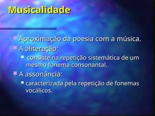 Musicalidade
Musicalidade
 Aproximação da poesia com a música.
Aproximação da poesia com a música.
 A aliteração
A aliteração:
:
 consiste na repetição sistemática de um
consiste na repetição sistemática de um
mesmo fonema consonantal.
mesmo fonema consonantal.
 A assonância:
A assonância:
 caracterizada pela repetição de fonemas
caracterizada pela repetição de fonemas
vocálicos.
vocálicos.
 
