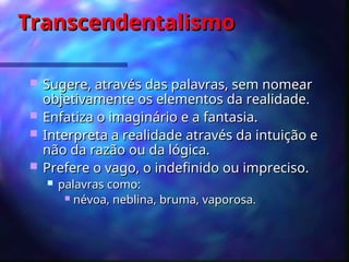Transcendentalismo
Transcendentalismo
 S
Suger
ugere,
e, através das palavras, sem nomear
através das palavras, sem nomear
objetivamente os elementos da realidade.
objetivamente os elementos da realidade.
 E
Enfa
nfatiza
tiza o imaginário e a fantasia.
o imaginário e a fantasia.
 I
Interpreta a realidad
nterpreta a realidade através
e através da intuição e
da intuição e
não da razão ou da lógica.
não da razão ou da lógica.
 Prefere
Prefere o vago, o indefinido ou impreciso.
o vago, o indefinido ou impreciso.
 palavras como:
palavras como:
 névoa, neblina, bruma, vaporosa
névoa, neblina, bruma, vaporosa.
.
 