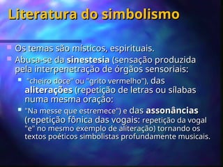 Literatura do simbolismo
Literatura do simbolismo
 Os temas são místicos, espirituais.
Os temas são místicos, espirituais.
 Abusa-se da
Abusa-se da sinestesia
sinestesia (sensação produzida
(sensação produzida
pela interpenetração de órgãos sensoriais:
pela interpenetração de órgãos sensoriais:
 "cheiro doce" ou "grito vermelho"),
"cheiro doce" ou "grito vermelho"), das
das
aliterações
aliterações (repetição de letras ou sílabas
(repetição de letras ou sílabas
numa mesma oração:
numa mesma oração:
 "Na messe que estremece") e
"Na messe que estremece") e das
das assonâncias
assonâncias
(repetição fônica das vogais:
(repetição fônica das vogais: repetição da vogal
repetição da vogal
"e" no mesmo exemplo de aliteração) tornando os
"e" no mesmo exemplo de aliteração) tornando os
textos poéticos simbolistas profundamente musicais.
textos poéticos simbolistas profundamente musicais.
 