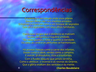 Correspondências
Correspondências
A natureza é um templo onde vivos pilares
A natureza é um templo onde vivos pilares
Deixam filtrar não raro insólitos enredos;
Deixam filtrar não raro insólitos enredos;
O homem o cruza em meio a um bosque de segredos
O homem o cruza em meio a um bosque de segredos
Que ali o espreitam com seus olhos familiares.
Que ali o espreitam com seus olhos familiares.
Como ecos longos que à distância se matizam
Como ecos longos que à distância se matizam
Numa vertiginosa e lúgubre unidade,
Numa vertiginosa e lúgubre unidade,
Tão vasta quanto a noite e quanto a claridade,
Tão vasta quanto a noite e quanto a claridade,
Os sons, as cores e os perfumes se harmonizam.
Os sons, as cores e os perfumes se harmonizam.
Há aromas frescos como a carne dos infantes,
Há aromas frescos como a carne dos infantes,
Doces como o oboé, verdes como a campina,
Doces como o oboé, verdes como a campina,
E outros, já dissolutos, ricos e triunfantes,
E outros, já dissolutos, ricos e triunfantes,
Com a fluidez daquilo que jamais termina,
Com a fluidez daquilo que jamais termina,
Como o almíscar, o incenso e as resinas do Oriente,
Como o almíscar, o incenso e as resinas do Oriente,
Que a glória exaltam dos sentidos e da mente.
Que a glória exaltam dos sentidos e da mente.
 Charles Baudelaire
Charles Baudelaire
 
