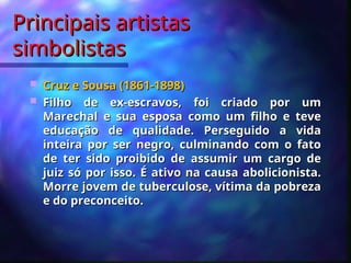 Principais artistas
Principais artistas
simbolistas
simbolistas
 Cruz e Sousa (1861-1898)
Cruz e Sousa (1861-1898)
 Filho de ex-escravos, foi criado por um
Filho de ex-escravos, foi criado por um
Marechal e sua esposa como um filho e teve
Marechal e sua esposa como um filho e teve
educação de qualidade. Perseguido a vida
educação de qualidade. Perseguido a vida
inteira por ser negro, culminando com o fato
inteira por ser negro, culminando com o fato
de ter sido proibido de assumir um cargo de
de ter sido proibido de assumir um cargo de
juiz só por isso. É ativo na causa abolicionista.
juiz só por isso. É ativo na causa abolicionista.
Morre jovem de tuberculose, vítima da pobreza
Morre jovem de tuberculose, vítima da pobreza
e do preconceito.
e do preconceito.
 