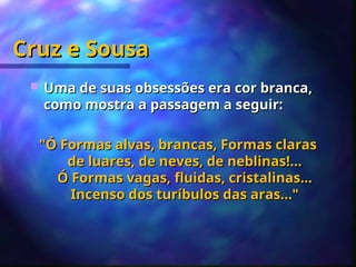 Cruz e Sousa
Cruz e Sousa
 Uma de suas obsessões era cor branca,
Uma de suas obsessões era cor branca,
como mostra a passagem a seguir:
como mostra a passagem a seguir:
"Ó Formas alvas, brancas, Formas claras
"Ó Formas alvas, brancas, Formas claras
de luares, de neves, de neblinas!...
de luares, de neves, de neblinas!...
Ó Formas vagas, fluidas, cristalinas...
Ó Formas vagas, fluidas, cristalinas...
Incenso dos turíbulos das aras..."
Incenso dos turíbulos das aras..."
 