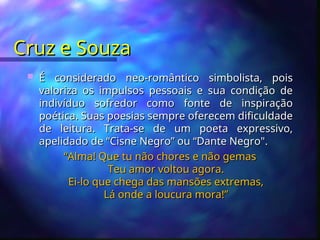 Cruz e Souza
Cruz e Souza
 É considerado neo-romântico simbolista, pois
É considerado neo-romântico simbolista, pois
valoriza os impulsos pessoais e sua condição de
valoriza os impulsos pessoais e sua condição de
indivíduo sofredor como fonte de inspiração
indivíduo sofredor como fonte de inspiração
poética. Suas poesias sempre oferecem dificuldade
poética. Suas poesias sempre oferecem dificuldade
de leitura. Trata-se de um poeta expressivo,
de leitura. Trata-se de um poeta expressivo,
apelidado de “Cisne Negro” ou “Dante Negro".
apelidado de “Cisne Negro” ou “Dante Negro".
“
“Alma! Que tu não chores e não gemas
Alma! Que tu não chores e não gemas
Teu amor voltou agora.
Teu amor voltou agora.
Ei-lo que chega das mansões extremas,
Ei-lo que chega das mansões extremas,
Lá onde a loucura mora!”
Lá onde a loucura mora!”
 