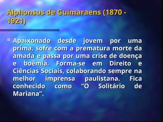 Alphonsus de Guimaraens (1870 -
Alphonsus de Guimaraens (1870 -
1921)
1921)
 Apaixonado desde jovem por uma
Apaixonado desde jovem por uma
prima, sofre com a prematura morte da
prima, sofre com a prematura morte da
amada e passa por uma crise de doença
amada e passa por uma crise de doença
e boêmia. Forma-se em Direito e
e boêmia. Forma-se em Direito e
Ciências Sociais, colaborando sempre na
Ciências Sociais, colaborando sempre na
melhor imprensa paulistana. Fica
melhor imprensa paulistana. Fica
conhecido como “O Solitário de
conhecido como “O Solitário de
Mariana”.
Mariana”.
 