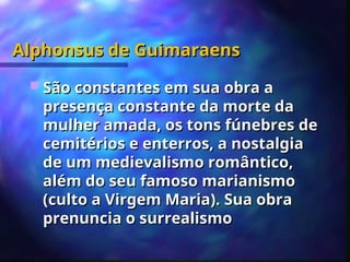 Alphonsus de Guimaraens
Alphonsus de Guimaraens
 São constantes em sua obra a
São constantes em sua obra a
presença constante da morte da
presença constante da morte da
mulher amada, os tons fúnebres de
mulher amada, os tons fúnebres de
cemitérios e enterros, a nostalgia
cemitérios e enterros, a nostalgia
de um medievalismo romântico,
de um medievalismo romântico,
além do seu famoso marianismo
além do seu famoso marianismo
(culto a Virgem Maria). Sua obra
(culto a Virgem Maria). Sua obra
prenuncia o surrealismo
prenuncia o surrealismo
 