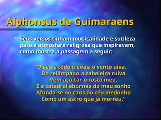 Alphonsus de Guimaraens
Alphonsus de Guimaraens
 Seus versos tinham musicalidade e sutileza
Seus versos tinham musicalidade e sutileza
para a atmosfera religiosa que inspiravam,
para a atmosfera religiosa que inspiravam,
como mostra a passagem a seguir:
como mostra a passagem a seguir:
"O céu é todo trevas: o vento uiva.
"O céu é todo trevas: o vento uiva.
Do relâmpago a cabeleira ruiva
Do relâmpago a cabeleira ruiva
Vem açoitar o rosto meu.
Vem açoitar o rosto meu.
E a catedral ebúrnea do meu sonho
E a catedral ebúrnea do meu sonho
Afunda-se no caos do céu medonho
Afunda-se no caos do céu medonho
Como um astro que já morreu.”
Como um astro que já morreu.”
 