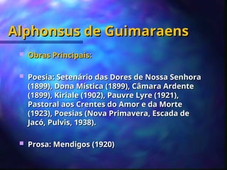 Alphonsus de Guimaraens
Alphonsus de Guimaraens
 Obras Principais:
Obras Principais:
 Poesia: Setenário das Dores de Nossa Senhora
Poesia: Setenário das Dores de Nossa Senhora
(1899), Dona Mística (1899), Câmara Ardente
(1899), Dona Mística (1899), Câmara Ardente
(1899), Kiriale (1902), Pauvre Lyre (1921),
(1899), Kiriale (1902), Pauvre Lyre (1921),
Pastoral aos Crentes do Amor e da Morte
Pastoral aos Crentes do Amor e da Morte
(1923), Poesias (Nova Primavera, Escada de
(1923), Poesias (Nova Primavera, Escada de
Jacó, Pulvis, 1938).
Jacó, Pulvis, 1938).
 Prosa: Mendigos (1920)
Prosa: Mendigos (1920)
 