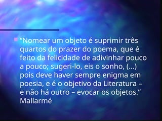  “Nomear um objeto é suprimir três
quartos do prazer do poema, que é
feito da felicidade de adivinhar pouco
a pouco; sugeri-lo, eis o sonho, (...)
pois deve haver sempre enigma em
poesia, e é o objetivo da Literatura –
e não há outro – evocar os objetos.”
Mallarmé
 