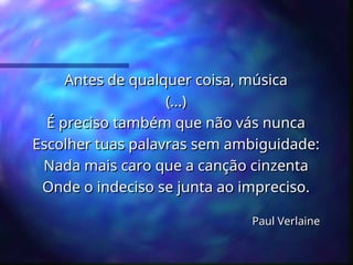 Antes de qualquer coisa, música
Antes de qualquer coisa, música
(...)
(...)
É preciso também que não vás nunca
É preciso também que não vás nunca
Escolher tuas palavras sem ambiguidade:
Escolher tuas palavras sem ambiguidade:
Nada mais caro que a canção cinzenta
Nada mais caro que a canção cinzenta
Onde o indeciso se junta ao impreciso.
Onde o indeciso se junta ao impreciso.
Paul Verlaine
Paul Verlaine
 