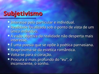 Subjetivismo
Subjetivismo
 Interesse pelo particular e individual.
Interesse pelo particular e individual.
 Realidade focalizada sob o ponto de vista de um
Realidade focalizada sob o ponto de vista de um
único indivíduo.
único indivíduo.
 A visão objetiva da realidade não desperta mais
A visão objetiva da realidade não desperta mais
interesse.
interesse.
 É uma poesia que se opõe à poética parnasiana.
É uma poesia que se opõe à poética parnasiana.
 Reaproxima-se da estética romântica.
Reaproxima-se da estética romântica.
 Volta-se para o coração.
Volta-se para o coração.
 Procura o mais profundo do "eu", o
Procura o mais profundo do "eu", o
inconsciente, o sonho.
inconsciente, o sonho.
 