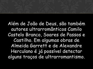 OI


Além de João de Deus, são também
 autores ultrarromânticos Camilo
Castelo Branco, Soares de Passos e
   Castilho. Em algumas obras de
 Almeida Garrett e de Alexandre
 Herculano é já possível detectar
alguns traços de ultrarromantismo.
 