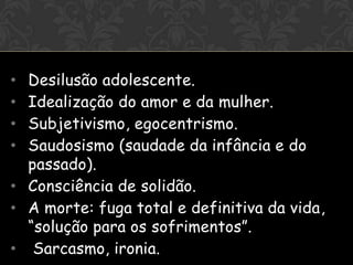 OI


• Desilusão adolescente.
• Idealização do amor e da mulher.
• Subjetivismo, egocentrismo.
• Saudosismo (saudade da infância e do
  passado).
• Consciência de solidão.
• A morte: fuga total e definitiva da vida,
  “solução para os sofrimentos”.
• Sarcasmo, ironia.
 