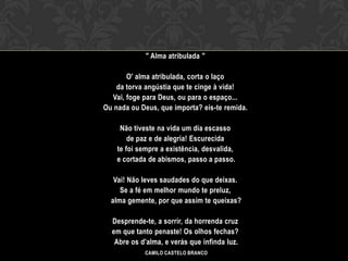 " Alma atribulada "

            O' alma atribulada, corta o laço
         da torva angústia que te cinge à vida!
       Vai, foge para Deus, ou para o espaço...
     Ou nada ou Deus, que importa? eis-te remida.
OI
          Não tiveste na vida um dia escasso
             de paz e de alegria! Escurecida
         te foi sempre a existência, desvalida,
         e cortada de abismos, passo a passo.

        Vai! Não leves saudades do que deixas.
          Se a fé em melhor mundo te preluz,
       alma gemente, por que assim te queixas?

       Desprende-te, a sorrir, da horrenda cruz
       em que tanto penaste! Os olhos fechas?
        Abre os d'alma, e verás que infinda luz.
                 CAMILO CASTELO BRANCO
 