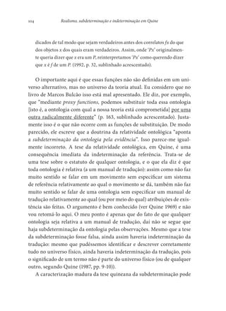 104 Realismo, subdeterminação e indeterminação em Quine
dicados de tal modo que sejam verdadeiros antes dos correlatos fx do que
dos objetos x dos quais eram verdadeiros. Assim, onde ‘Px’ originalmen-
te queria dizer que x era um P, reinterpretamos ‘Px’ como querendo dizer
que x é f de um P. (1992, p. 32, sublinhado acrescentado).
O importante aqui é que essas funções não são definidas em um uni-
verso alternativo, mas no universo da teoria atual. Eu considero que no
livro de Marcos Bulcão isso está mal apresentado. Ele diz, por exemplo,
que “mediante proxy functions, podemos substituir toda essa ontologia
[isto é, a ontologia com qual a nossa teoria está comprometida] por uma
outra radicalmente diferente” (p. 163, sublinhado acrescentado). Justa-
mente isso é o que não ocorre com as funções de substituição. De modo
parecido, ele escreve que a doutrina da relatividade ontológica “aponta
a subdeterminação da ontologia pela evidência”. Isso parece-me igual-
mente incorreto. A tese da relatividade ontológica, em Quine, é uma
consequência imediata da indeterminação da referência. Trata-se de
uma tese sobre o estatuto de qualquer ontologia, e o que ela diz é que
toda ontologia é relativa (a um manual de tradução): assim como não faz
muito sentido se falar em um movimento sem especificar um sistema
de referência relativamente ao qual o movimento se dá, também não faz
muito sentido se falar de uma ontologia sem especificar um manual de
tradução relativamente ao qual (ou por meio do qual) atribuições de exis-
tência são feitas. O argumento é bem conhecido (ver Quine 1969) e não
vou retomá-lo aqui. O meu ponto é apenas que do fato de que qualquer
ontologia seja relativa a um manual de tradução, daí não se segue que
haja subdeterminação da ontologia pelas observações. Mesmo que a tese
da subdeterminação fosse falsa, ainda assim haveria indeterminação da
tradução: mesmo que pudéssemos identificar e descrever corretamente
tudo no universo físico, ainda haveria indeterminação da tradução, pois
o significado de um termo não é parte do universo físico (ou de qualquer
outro, segundo Quine (1987, pp. 9-10)).
A caracterização madura da tese quineana da subdeterminação pode
 