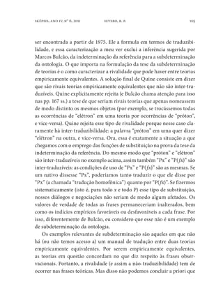 105sképsis, ano iv, no
6, 2011 severo, r. p.
ser encontrada a partir de 1975. Ele a formula em termos de traduzibi-
lidade, e essa caracterização a meu ver exclui a inferência sugerida por
Marcos Bulcão, da indeterminação da referência para a subdeterminação
da ontologia. O que importa na formulação da tese da subdeterminação
de teorias é o como caracterizar a rivalidade que pode haver entre teorias
empiricamente equivalentes. A solução final de Quine consiste em dizer
que são rivais teorias empiricamente equivalentes que não são inter-tra-
duzíveis. Quine explicitamente rejeita (e Bulcão chama atenção para isso
nas pp. 167 ss.) a tese de que seriam rivais teorias que apenas nomeassem
de modo distinto os mesmos objetos (por exemplo, se trocássemos todas
as ocorrências de “elétron” em uma teoria por ocorrências de “próton”,
e vice-versa). Quine rejeita esse tipo de rivalidade porque nesse caso cla-
ramente há inter-traduzibilidade: a palavra “próton” em uma quer dizer
“elétron” na outra, e vice-versa. Ora, essa é exatamente a situação a que
chegamos com o emprego das funções de substituição na prova da tese da
indeterminação da referência. Do mesmo modo que “próton” e “elétron”
são inter-traduzíveis no exemplo acima, assim também “Px” e “P(fx)” são
inter-traduzíveis: as condições de uso de “Px” e “P(fx)” são as mesmas. Se
um nativo dissesse “Px”, poderíamos tanto traduzir o que ele disse por
“Px” (a chamada “tradução homofônica”) quanto por “P(fx)”. Se fizermos
sistematicamente (isto é, para todo x e todo P) esse tipo de substituição,
nossos diálogos e negociações não seriam de modo algum afetados. Os
valores de verdade de todas as frases permaneceriam inalterados, bem
como os indícios empíricos favoráveis ou desfavoráveis a cada frase. Por
isso, diferentemente de Bulcão, eu considero que esse não é um exemplo
de subdeterminação da ontologia.
Os exemplos relevantes de subdeterminação são aqueles em que não
há (ou não temos acesso a) um manual de tradução entre duas teorias
empiricamente equivalentes. Por serem empiricamente equivalentes,
as teorias em questão concordam no que diz respeito às frases obser-
vacionais. Portanto, a rivalidade (e assim a não-traduzibilidade) tem de
ocorrer nas frases teóricas. Mas disso não podemos concluir a priori que
 