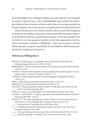 106 Realismo, subdeterminação e indeterminação em Quine
haverá divergência na ontologia, embora isso seja esperado. Em princípio
ao menos, é possível que a não-traduzibilidade fique restrita aos princí-
pios teóricos dessas teorias: teríamos então duas teorias que postulam os
mesmos objetos, mas os descrevem com predicados não-intertraduzíveis.
Nesta resenha, procurei salientar pontos sobre os quais há divergência
na literatura secundária. Eu próprio tomo um partido um pouco diferen-
te do de Marcos Bulcão a respeito desses pontos. O fato de eu poder fazer
isso deve-se em não pequena medida ao fato dos argumentos do livro
serem claramente expostos e defendidos. E por isso eu queria concluir
lembrando que, em geral, a qualidade de um trabalho é diretamente pro-
porcional à reação que ele provoca.
Referências Bibliográficas
BAR-ON, D. “Indeterminacy of translation: theory and practice”, Philosophy and
Phenomenological Research 53 (1993): 781-810.
BERGSTRÖM, L. “Quine, underdetermination, and skepticism”, Journal of Philosophy 90
(1993): 331-358.
BUENO, O. “Quine’s double standard: undermining the indispensability argument via the
indeterminacy of reference”, Principia 7 (2003): 17-39.
CARNAP, R. “Meaning and synonymy in natural languages”, Philosophical Studies 7
(1955): 33-47.
EBBS, G. Rule following and realism. Harvard University Press, 1997.
GIBSON Jr., R. F. “Quine’s dilemma”, Synthèse 69 (1986): 27-39.
HYLTON, P. “Quine’s naturalism”, Midwest Studies in Philosophy XIX (1994): 261-282.
_____. Quine. New York: Routledge, 2007.
KUKLA, A. Studies in scientific realism. New York: Oxford University Press, 1998.
LAUDAN, L. and LEPLIN, J. “Empirical equivalence and underdetermination”, Journal of
Philosophy 88 (1991): 449-472.
QUINE, W. V. “The scope and language of science” (1954), in: The ways of paradox and
other essays, rev. ed. Cambridge, Mass.: Harvard University Press, 1976.
_____. Word and object. Cambridge, Mass.: MIT Press, 1960.
_____. “Ontological relativity”, in: Ontological relativity and other essays. New York:
Columbia University Press, 1969.
_____. “On empirically equivalent systems of the world”, Erkenntnis 9 (1975): 313-328.
_____. Theories and things. Cambridge, Mass.: Harvard University Press, 1981.
 