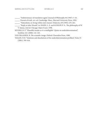 107sképsis, ano iv, no
6, 2011 severo, r. p.
_____. “Indeterminacy of translation again”, Journal of Philosophy 84 (1987): 5-10.
_____. Pursuit of truth. rev. ed. Cambridge, Mass.: Harvard University Press, 1992.
_____. “Naturalism; or, living within one’s means”, Dialectica 49 (1995): 251-261.
_____. “Reply to John Woods”, in: HAHN, L. E. and SCHILPP, P. A., The philosophy of W.
V. Quine, 2nd ed. Chicago: Open Court, 1998.
SEVERO, R. P. “‘Plausible insofar as it is intelligible’: Quine on underdetermination”,
Synthèse 161 (2008): 141-165.
VAN FRAASSEN, B. The scientific image. Oxford: Clarendon Press, 1980.
YALÇIN, Ü.D. “Solutions and dissolutions of the underdetermination problem”, Noûs 35
(2001): 394-418.
 