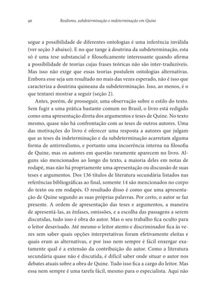 96 Realismo, subdeterminação e indeterminação em Quine
segue a possibilidade de diferentes ontologias é uma inferência inválida
(ver seção 3 abaixo). E no que tange à doutrina da subdeterminação, esta
só é uma tese substancial e filosoficamente interessante quando afirma
a possibilidade de teorias cujas frases teóricas não são inter-traduzíveis.
Mas isso não exige que essas teorias postulem ontologias alternativas.
Embora esse seja um resultado no mais das vezes esperado, não é isso que
caracteriza a doutrina quineana da subdeterminação. Isso, ao menos, é o
que tentarei mostrar a seguir (seção 2).
Antes, porém, de prosseguir, uma observação sobre o estilo do texto.
Sem fugir a uma prática bastante comum no Brasil, o livro está redigido
como uma apresentação direta dos argumentos e teses de Quine. No texto
mesmo, quase não há confrontação com as teses de outros autores. Uma
das motivações do livro é oferecer uma resposta a autores que julgam
que as teses da indeterminação e da subdeterminação acarretam alguma
forma de antirrealismo, e portanto uma incoerência interna na filosofia
de Quine, mas os autores em questão raramente aparecem no livro. Al-
guns são mencionados ao longo do texto, a maioria deles em notas de
rodapé, mas não há propriamente uma apresentação ou discussão de suas
teses e argumentos. Dos 136 títulos de literatura secundária listados nas
referências bibliográficas ao final, somente 14 são mencionados no corpo
do texto ou em rodapés. O resultado disso é como que uma apresenta-
ção de Quine segundo as suas próprias palavras. Por certo, o autor se faz
presente. A ordem de apresentação das teses e argumentos, a maneira
de apresentá-las, as ênfases, omissões, e a escolha das passagens a serem
discutidas, tudo isso é obra do autor. Mas o seu trabalho fica oculto para
o leitor desavisado. Até mesmo o leitor atento e discriminador fica às ve-
zes sem saber quais opções interpretativas foram efetivamente eleitas e
quais eram as alternativas, e por isso nem sempre é fácil enxergar exa-
tamente qual é a extensão da contribuição do autor. Como a literatura
secundária quase não é discutida, é difícil saber onde situar o autor nos
debates atuais sobre a obra de Quine. Tudo isso fica a cargo do leitor. Mas
essa nem sempre é uma tarefa fácil, mesmo para o especialista. Aqui não
 