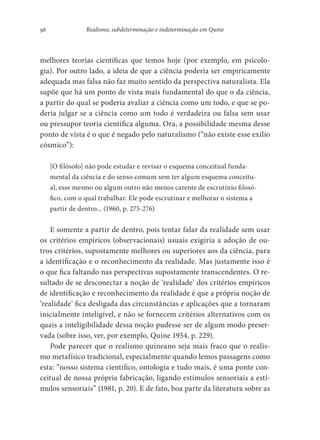 98 Realismo, subdeterminação e indeterminação em Quine
melhores teorias científicas que temos hoje (por exemplo, em psicolo-
gia). Por outro lado, a ideia de que a ciência poderia ser empiricamente
adequada mas falsa não faz muito sentido da perspectiva naturalista. Ela
supõe que há um ponto de vista mais fundamental do que o da ciência,
a partir do qual se poderia avaliar a ciência como um todo, e que se po-
deria julgar se a ciência como um todo é verdadeira ou falsa sem usar
ou pressupor teoria científica alguma. Ora, a possibilidade mesma desse
ponto de vista é o que é negado pelo naturalismo (“não existe esse exílio
cósmico”):
[O filósofo] não pode estudar e revisar o esquema conceitual funda-
mental da ciência e do senso comum sem ter algum esquema conceitu-
al, esse mesmo ou algum outro não menos carente de escrutínio filosó-
fico, com o qual trabalhar. Ele pode escrutinar e melhorar o sistema a
partir de dentro... (1960, p. 275-276)
E somente a partir de dentro, pois tentar falar da realidade sem usar
os critérios empíricos (observacionais) usuais exigiria a adoção de ou-
tros critérios, supostamente melhores ou superiores aos da ciência, para
a identificação e o reconhecimento da realidade. Mas justamente isso é
o que fica faltando nas perspectivas supostamente transcendentes. O re-
sultado de se desconectar a noção de ‘realidade’ dos critérios empíricos
de identificação e reconhecimento da realidade é que a própria noção de
‘realidade’ fica desligada das circunstâncias e aplicações que a tornaram
inicialmente inteligível, e não se fornecem critérios alternativos com os
quais a inteligibilidade dessa noção pudesse ser de algum modo preser-
vada (sobre isso, ver, por exemplo, Quine 1954, p. 229).
Pode parecer que o realismo quineano seja mais fraco que o realis-
mo metafísico tradicional, especialmente quando lemos passagens como
esta: “nosso sistema científico, ontologia e tudo mais, é uma ponte con-
ceitual de nossa própria fabricação, ligando estímulos sensoriais a estí-
mulos sensoriais” (1981, p. 20). E de fato, boa parte da literatura sobre as
 