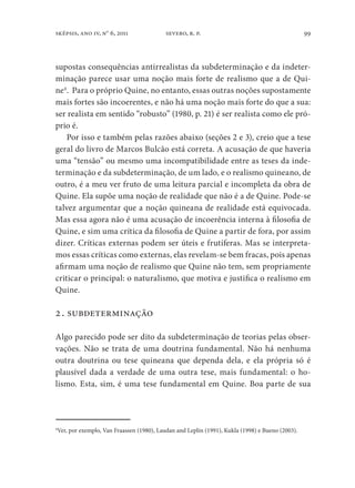 99sképsis, ano iv, no
6, 2011 severo, r. p.
supostas consequências antirrealistas da subdeterminação e da indeter-
minação parece usar uma noção mais forte de realismo que a de Qui-
ne4
. Para o próprio Quine, no entanto, essas outras noções supostamente
mais fortes são incoerentes, e não há uma noção mais forte do que a sua:
ser realista em sentido “robusto” (1980, p. 21) é ser realista como ele pró-
prio é.
Por isso e também pelas razões abaixo (seções 2 e 3), creio que a tese
geral do livro de Marcos Bulcão está correta. A acusação de que haveria
uma “tensão” ou mesmo uma incompatibilidade entre as teses da inde-
terminação e da subdeterminação, de um lado, e o realismo quineano, de
outro, é a meu ver fruto de uma leitura parcial e incompleta da obra de
Quine. Ela supõe uma noção de realidade que não é a de Quine. Pode-se
talvez argumentar que a noção quineana de realidade está equivocada.
Mas essa agora não é uma acusação de incoerência interna à filosofia de
Quine, e sim uma crítica da filosofia de Quine a partir de fora, por assim
dizer. Críticas externas podem ser úteis e frutíferas. Mas se interpreta-
mos essas críticas como externas, elas revelam-se bem fracas, pois apenas
afirmam uma noção de realismo que Quine não tem, sem propriamente
criticar o principal: o naturalismo, que motiva e justifica o realismo em
Quine.
2. subdeterminação
Algo parecido pode ser dito da subdeterminação de teorias pelas obser-
vações. Não se trata de uma doutrina fundamental. Não há nenhuma
outra doutrina ou tese quineana que dependa dela, e ela própria só é
plausível dada a verdade de uma outra tese, mais fundamental: o ho-
lismo. Esta, sim, é uma tese fundamental em Quine. Boa parte de sua
4
Ver, por exemplo, Van Fraassen (1980), Laudan and Leplin (1991), Kukla (1998) e Bueno (2003).
 