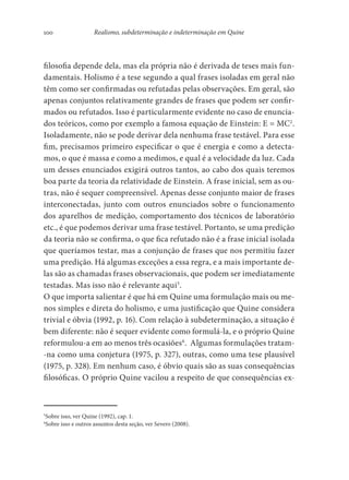 100 Realismo, subdeterminação e indeterminação em Quine
filosofia depende dela, mas ela própria não é derivada de teses mais fun-
damentais. Holismo é a tese segundo a qual frases isoladas em geral não
têm como ser confirmadas ou refutadas pelas observações. Em geral, são
apenas conjuntos relativamente grandes de frases que podem ser confir-
mados ou refutados. Isso é particularmente evidente no caso de enuncia-
dos teóricos, como por exemplo a famosa equação de Einstein: E = MC2
.
Isoladamente, não se pode derivar dela nenhuma frase testável. Para esse
fim, precisamos primeiro especificar o que é energia e como a detecta-
mos, o que é massa e como a medimos, e qual é a velocidade da luz. Cada
um desses enunciados exigirá outros tantos, ao cabo dos quais teremos
boa parte da teoria da relatividade de Einstein. A frase inicial, sem as ou-
tras, não é sequer compreensível. Apenas desse conjunto maior de frases
interconectadas, junto com outros enunciados sobre o funcionamento
dos aparelhos de medição, comportamento dos técnicos de laboratório
etc., é que podemos derivar uma frase testável. Portanto, se uma predição
da teoria não se confirma, o que fica refutado não é a frase inicial isolada
que queríamos testar, mas a conjunção de frases que nos permitiu fazer
uma predição. Há algumas exceções a essa regra, e a mais importante de-
las são as chamadas frases observacionais, que podem ser imediatamente
testadas. Mas isso não é relevante aqui5
.
O que importa salientar é que há em Quine uma formulação mais ou me-
nos simples e direta do holismo, e uma justificação que Quine considera
trivial e óbvia (1992, p. 16). Com relação à subdeterminação, a situação é
bem diferente: não é sequer evidente como formulá-la, e o próprio Quine
reformulou-a em ao menos três ocasiões6
. Algumas formulações tratam-
-na como uma conjetura (1975, p. 327), outras, como uma tese plausível
(1975, p. 328). Em nenhum caso, é óbvio quais são as suas consequências
filosóficas. O próprio Quine vacilou a respeito de que consequências ex-
5
Sobre isso, ver Quine (1992), cap. 1.
6
Sobre isso e outros assuntos desta seção, ver Severo (2008).
 