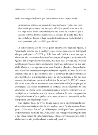 101sképsis, ano iv, no
6, 2011 severo, r. p.
trair, e sua sugestão final é que isso não tem muita importância:
A fantasia de sistemas do mundo irremediavelmente rivais é um expe-
rimento de pensamento que está para além [do ponto] onde as práti-
cas linguísticas foram cristalizadas pelo uso. Não é de se admirar que a
questão sobre se devemos dizer que dois sistemas do mundo desse tipo
são verdadeiros devesse reduzir-se, anti-climaticamente [bathetically], a
uma questão de palavras. (1992, pp. 100-101)
A subdeterminação de teorias pelas observações, segundo Quine, é
“plausível à medida que é inteligível, mas menos prontamente inteligível
do que pode parecer” (1975, p. 313). Isso tudo indica, a meu ver, que a
doutrina não tem como desempenhar um papel importante na obra de
Quine. Ela é sugerida pelo holismo, mas não mais do que isso. Não há
nenhuma derivação, prova ou indícios empíricos suficientes da sua ver-
dade. Quine a trata apenas como uma doutrina plausível, dado o holis-
mo. Mas isso é exatamente o oposto do que é sugerido no livro de Marcos
Bulcão, onde se lê, por exemplo, que “a doutrina da subdeterminação
desempenha (...) um importante papel na obra quineana e foi, por isso
mesmo, abordada em momentos distintos da mesma” (p. 177). Creio que
ela só foi abordada em momentos distintos da obra de Quine porque as
abordagens anteriores mostraram-se confusas ou insuficientes. O tom
dos textos de Quine sobre subdeterminação é sempre exploratório e in-
vestigativo, e isso indica que ele estava em busca de uma compreensão
adequada da tese. Como poderia uma tese com essas características de-
sempenhar um papel importante?
Nas páginas finais do livro, Bulcão sugere que a importância da sub-
determinação estaria no fato de nos lembrar que a “noção mesma de ob-
jeto (…) é de nossa feitura” (p. 192) ou que a ontologia é “uma opção mais
completamente humana” (id.). Ora, essas são concepções que Quine tem
e que independem da subdeterminação. Elas decorrem do naturalismo e
do holismo, e são justificadas de modo independente.
 