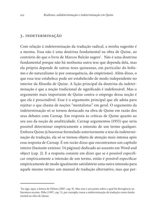 102 Realismo, subdeterminação e indeterminação em Quine
3. indeterminação
Com relação à indeterminação da tradução radical, a minha sugestão é
a mesma. Essa não é uma doutrina fundamental na obra de Quine, ao
contrário do que o livro de Marcos Bulcão sugere7
. Não é uma doutrina
fundamental porque não há nenhuma outra tese que dependa dela, mas
ela própria depende de outras teses quineanas, em particular do holis-
mo e do naturalismo (e por consequência, do empirismo). Além disso, o
que essa tese estabelece pode ser estabelecido de modo independente no
interior da filosofia de Quine. A lição principal da doutrina da indeter-
minação é que a noção tradicional de significado é indefensável. Mas o
argumento mais importante de Quine contra o emprego dessa noção é
que ela é prescindível. Esse é o argumento principal que ele adota para
rejeitar o que chama de noções “mentalistas” em geral. O argumento da
indeterminação só se tornou destacado na obra de Quine em razão dos
seus debates com Carnap. Em resposta às críticas de Quine quanto ao
seu uso da noção de analiticidade, Carnap argumentou (1955) que seria
possível determinar empiricamente a intensão de um termo qualquer.
Embora Quine já houvesse formulado anteriormente a tese da indetermi-
nação da tradução, ela só se tornou objeto de atenção mais intensa após
essa resposta de Carnap. É em razão disso que encontramos um capítulo
inteiro (bastante extenso: 54 páginas) dedicado ao assunto em Word and
object (cap. 2). E a resposta consiste em dizer que se é possível especifi-
car empiricamente a intensão de um termo, então é possível especificar
empiricamente de modo igualmente satisfatório uma outra intensão para
aquele mesmo termo: um manual de tradução alternativo, mas que per-
7
Eu sigo, aqui, a leitura de Hylton (2007, cap. 8). Mas esse é um ponto sobre o qual há divergência na
literatura recente. Ebbs (1997, cap. 5), por exemplo, toma a indeterminação da tradução como funda-
mental na obra de Quine.
 