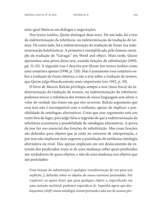 103sképsis, ano iv, no
6, 2011 severo, r. p.
mita igual fluência em diálogos e negociações.
Nos textos tardios, Quine distingue duas teses. De um lado, há a tese
da indeterminação da referência, ou indeterminação da tradução de ter-
mos. De outro lado, há a indeterminação da tradução de frases (ou inde-
terminação holofrástica). A primeira é exemplificada pelo famoso exem-
plo da tradução de “Gavagai” em Word and object. Mais tarde, Quine
apresentou uma prova dessa tese, usando funções de substituição (1992,
pp. 31-32). A segunda tese é descrita por Quine nos textos tardios como
uma conjetura apenas (1998, p. 728). Mas é justamente essa conjetura so-
bre a tradução de frases inteiras, e não a tese sobre a tradução de termos,
que Quine julga filosoficamente mais importante (ver 1992, p. 50).
O livro de Marcos Bulcão privilegia sempre a tese (mais fraca) da in-
determinação da tradução de termos, ou indeterminação da referência:
podemos trocar a referência dos termos de nossa linguagem sem afetar o
valor de verdade das frases em que eles ocorrem. Bulcão argumenta que
essa tese não é incompatível com o realismo, apesar de implicar a pos-
sibilidade de ontologias alternativas. Creio que esse argumento está um
tanto fora de lugar, pois julgo falsa a sugestão de que a indeterminação da
referência acarretaria a possibilidade de ontologias alternativas. A prova
da tese faz uso essencial das funções de substituição. Mas essas funções
são definidas para objetos que já estão no universo de interpretação, e
por isso não implicam nem sugerem a postulação de nenhuma ontologia
alternativa ou rival. Elas apenas implicam em um deslocamento da ex-
tensão dos predicados; trata-se de uma mudança sobre quais predicados
são verdadeiros de quais objetos, e não de uma mudança nos objetos que
são postulados:
Uma função de substituição é qualquer transformação de um-para-um
explícita, f, definida sobre os objetos de nosso universo pretendido. Por
‘explícita’ eu quero dizer que para qualquer objeto x, especificado em
uma notação aceitável, podemos especificar fx. Suponha agora que des-
loquemos [shift] nossa ontologia reinterpretando cada um de nossos pre-
 