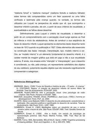 “réalisme fortuit” e “réalisme manqué” (realismo fortuito e realismo falhado)
estes termos são compreendidos como um fator ocasional ou uma falha
verificada e lastimada pela criança quando, na verdade, os termos são
utilizados por Luquet na perspectiva do adulto que vê, que acompanha o
desenhar infantil e percebe, ele sim, a partir de seus critérios de visualidade, a
eventualidade e as falhas desse desenhar.
Definitivamente, para Luquet o critério de visualidade, o desenhar a
partir de um comprometimento com a percepção visual surge apenas ao final
da infância e início da adolescência. Antes de construir a sua seqüência de
fases do desenho infantil, Luquet apresenta os elementos deste desenhar tanto
na tese de 1913 quando na publicação e 1927. Estes elementos são essenciais
na construção das fases: intenção, interpretação, tipo, modelo interno e cor.
Ora, se “modelo interno” é um elemento fundamental do desenho infantil, é o
caráter mental da imagem gráfica que está em jogo e não a sua visualidade
externa. É ainda, nos ensaios entre “intenção” e “interpretação”, que o desenho
é considerado, ou não, pela criança, um representante satisfatório dos objetos
do seu cotidiano, justamente aqueles objetos que ela necessita cognitivamente
compreender e categorizar.
Referências Bibliográficas:
ANDRADE, Mario. (1938) “Curso de filosofia e história da arte – 5ª parte – A criança.”
In: COUTINHO, Rejane. A coleção de desenhos infantis do acervo Mário de
Andrade. Tese de doutoramento, ECA/USP, 2002.
ARNHEIM, Rudolf.(1954-74) Arte e percepção visual. Uma psicologia da visão
criadora. São Paulo: Pioneira e EDUSP, 1980.
BIDEAUD, Jacqueline. HOUDÉ, Olivier, PEDINIELLI, Jean-Louis. (1993) L´homme en
développement. Paris: PUF, ed. 2004.
DUARTE, Maria Lúcia Batezat.(1995) O desenho do pré-adolescente: características e
tipificação. Dos aspectos gráficos à significação no desenho de narrativa. Tese de
doutoramento. São Paulo: ECA – USP, 1995.
GOMBRICH, Ernest H. (1963) Meditações sobre um cavalinho de pau e outros
ensaios sobre a teoria da arte. São Paulo: EDUSP,1999. Trad: Geraldo Gerson de
Souza.
GOMBRICH, Ernest H. (1959) Arte e ilusão. Um estudo da psicologia da
representação pictórica. São Paulo: Martins Fontes, 1986. Trad: Raul de Sá
Barbosa.
GUÉRIN, Fanny. SKA, Bernardette. BELLEVILLE, Sylvie. (1999) “Cognitive processing
of drawing abilities.” Brain and Cognition, n. 40, p. 464-478, 1999.
 