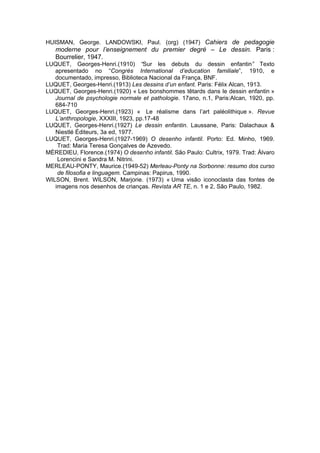 HUISMAN, George. LANDOWSKI, Paul. (org) (1947) Cahiers de pedagogie
moderne pour l’enseignement du premier degré – Le dessin. Paris :
Bourrelier, 1947.
LUQUET, Georges-Henri.(1910) “Sur les debuts du dessin enfantin” Texto
apresentado no “Congrès International d’education familiale”, 1910, e
documentado, impresso, Biblioteca Nacional da França, BNF.
LUQUET, Georges-Henri.(1913) Les dessins d’un enfant. Paris: Félix Alcan, 1913.
LUQUET, Georges-Henri.(1920) « Les bonshommes têtards dans le dessin enfantin »
Journal de psychologie normale et pathologie. 17ano, n.1, Paris:Alcan, 1920, pp.
684-710
LUQUET, Georges-Henri.(1923) « Le réalisme dans l’art paléolithique ». Revue
L’anthropologie, XXXIII, 1923, pp.17-48
LUQUET, Georges-Henri.(1927) Le dessin enfantin. Laussane, Paris: Dalachaux &
Niestlé Éditeurs, 3a ed, 1977.
LUQUET, Georges-Henri.(1927-1969) O desenho infantil. Porto: Ed. Minho, 1969.
Trad: Maria Teresa Gonçalves de Azevedo.
MÈREDIEU, Florence.(1974) O desenho infantil. São Paulo: Cultrix, 1979. Trad: Álvaro
Lorencini e Sandra M. Nitrini.
MERLEAU-PONTY, Maurice.(1949-52) Merleau-Ponty na Sorbonne: resumo dos curso
de filosofia e linguagem. Campinas: Papirus, 1990.
WILSON, Brent. WILSON, Marjorie. (1973) « Uma visão iconoclasta das fontes de
imagens nos desenhos de crianças. Revista AR TE, n. 1 e 2, São Paulo, 1982.
 
