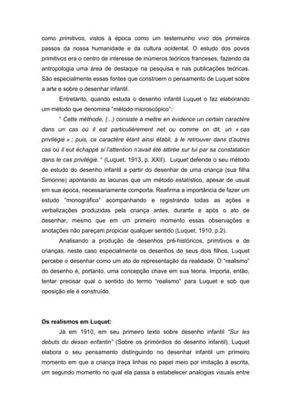 como primitivos, vistos à época como um testemunho vivo dos primeiros
passos da nossa humanidade e da cultura ocidental. O estudo dos povos
primitivos era o centro de interesse de inúmeros teóricos franceses, fazendo da
antropologia uma área de destaque na pesquisa e nas publicações teóricas.
São especialmente essas fontes que constroem o pensamento de Luquet sobre
a arte e sobre o desenhar infantil.
Entretanto, quando estuda o desenho infantil Luquet o faz elaborando
um método que denomina “método microscópico”:
“ Cette méthode, (...) consiste à mettre en évidence un certain caractère
dans un cas où il est particulièrement net ou comme on dit, un « cas
privilégié » ; puis, ce caractère étant ainsi établi, à le retrouver dans d’autres
cas où il eut échappé si l’attention n’avait été attirée sur lui par sa constatation
dans le cas privilégié. “ (Luquet, 1913, p. XXII). Luquet defende o seu método
de estudo do desenho infantil a partir do desenhar de uma criança (sua filha
Simonne) apontando as lacunas que um método estatístico, apesar de usual
em sua época, necessariamente comporta. Reafirma a importância de fazer um
estudo “monográfico” acompanhando e registrando todas as ações e
verbalizações produzidas pela criança antes, durante e após o ato de
desenhar, mesmo que em um primeiro momento essas observações e
anotações não pareçam propiciar qualquer sentido (Luquet, 1910, p.2).
Analisando a produção de desenhos pré-históricos, primitivos e de
crianças, neste caso especialmente os desenhos de seus dois filhos, Luquet
percebe o desenhar como um ato de representação da realidade. O “realismo”
do desenho é, portanto, uma concepção chave em sua teoria. Importa, então,
tentar precisar qual o sentido do termo “realismo” para Luquet e sob que
oposição ele é construído.
Os realismos em Luquet:
Já em 1910, em seu primeiro texto sobre desenho infantil “Sur les
debuts du dessin enfantin” (Sobre os primórdios do desenho infantil), Luquet
elabora o seu pensamento distinguindo no desenhar infantil um primeiro
momento em que a criança traça linhas no papel meio por imitação à escrita,
um segundo momento no qual ela passa a estabelecer analogias visuais entre
 