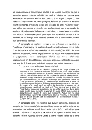 as linhas grafadas e determinados objetos, e um terceiro momento, em que o
desenhar parece mesmo definido, no qual a criança se esforça para
estabelecer semelhanças entre o seu desenho e um objeto qualquer do seu
cotidiano. Rapidamente, no último parágrafo do texto, ele classifica o desenho
infantil nomeando-o “realismo lógico” em oposição ao termo “realismo visual”
que utiliza para nomear o desenho dos adultos. Ainda que a concepção de
realismo não seja apresentada nesse primeiro texto, a maneira como as idéias
vão sendo formuladas já explicita que Luquet está se referindo à qualidade do
desenho de ser análogo a um objeto do cotidiano, isto é, apresentar os objetos
que o desenhista conhece.
A concepção de realismo começa a ser delineada por oposição a
“idealismo” e “decorativo” na sua tese de doutoramento publicada com o título
“Les dessins d’un enfant” (Os desenhos de uma criança) em 1913. Ao opor
realismo a idealismo, Luquet segue a filosofia da época, mas constrói extensa
e propriamente essas concepções. Penso que busca referências
especialmente em Henri Bergson, seu antigo professor, sutilmente citado em
sua tese de 1913 quanto ao método de pesquisa que ambos empregam.
Diz Luquet sobre o realismo no desenho infantil:
“Tout dessin est la traduction graphique de l’image visuelle que
fournirait le motif représenté et même, croyons-nous, d’une image visuelle
plus ou moins nette réellement présente dans l’esprit du dessinateur au
moment où il dessine, à savoir ce que nous avons appelé le modèle interne.
Quoi qu’il en soit au point de vue subjectif, au point de vue objectif le dessin
est incontestablement la traduction graphique des caractères visuels de
l’objet représenté ; autrement dit, en empruntant aux logiciens le terme de
compréhension par lequel ils désignent l’ensemble des caractères d’un objet,
le dessin d’un motif peut se définir la traduction graphique de la
compréhension visuelle de ce motif. (...) Nous croyons que le souci de
l’enfant dans chacun de ses dessins est de lui faire exprimer d’une façon
aussi exacte, aussi complète, on pourrait dire aussi littérale que possible la
compréhension visuelle de l’objet qu’il représente. Aucun nom ne nous
semble mieux exprimer ce caractère que celui de réalisme, et nous dirons
que le dessin enfantin est essentiellement et volontairement réaliste.”
(Luquet, 1913, p.145.)
A concepção geral de realismo que Luquet apresenta, atrelada ao
conceito de “compreensão” das características gerais do objeto distancia-se
claramente do realismo visual, termo este que o teórico vai utilizar para
nomear, diferenciando especial e exclusivamente, apenas a última fase do
desenho infantil. Quando Luquet utiliza o termo “objeto” refere-se a uma
 