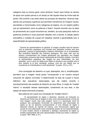 categoria mais ou menos geral, como diríamos “mesa” para indicar os móveis
de apoio com quatro pernas e um tampo (e não aquela mesa da minha sala de
jantar). Ele constrói o seu texto atento ao processo do desenhar, diríamos hoje,
atendo aos processos cognitivos que permitem transformar as imagens visuais,
percebidas e memorizadas como categorias de objetos, em um registro gráfico
que as representem como as palavras o fazem. Importa recordar que na base
do pensamento de Luquet encontram-se, também, as suas pesquisas sobre os
grafismos primitivos e suas possíveis relações com a escrita. A citação abaixo
exemplifica o cuidado de Luquet em trabalhar visando à generalidade e/ou à
especificidade da representação gráfica.
“ Comme les représentations en général, le images visuelles dont les dessins
sont la traduction graphique sont d’autant plus abstraites qu’elles sont plus
générales, puisque la généralisation implique l’élimination ou la neutralisation
des caractères distinctifs des individus analogues. Par suite, bien que les
dessins correspondant aux images génériques par opposition aux images
individuelles consevent des traces saisissables de l’intention réaliste, c’est dans
la représentation graphique des images les plus individuelles, les plus
spéciales, que le souci du détail aussi fidèle et minutieux que possible sera le
plus marqué et le plus manifeste, puisque c’est par ces détails que se
caracterise et s’individualise le motif représenté. ”(Luquet, 1913, p.147)
Uma concepção de desenho no qual, abstrações, isto é, simplificações,
permitem que a imagem visual possa “corresponder a um número sempre
crescente de objetos concretos” é determinante na tese de Luquet e marca
definitiva das exaustivas observações que ele realiza durante o
acompanhamento das sessões de desenho de seus filhos. A noção de “modelo
interno” é resultado dessas observações, fundamento de sua tese, e das
etapas de desenvolvimento proposta.
Nas palavras de Luquet sua concepção de “modelo interno”:
“A representação do objeto a desenhar, devendo ser traduzida no
desenho por linhas que se dirigem à vista, toma necessariamente a forma de
uma imagem visual; mas esta imagem nunca é a reprodução servil de
qualquer das percepções fornecidas ao desenhista pela observação do
objeto ou de um desenho correspondente. É uma refração do objeto a
desenhar através do espírito da criança, uma reconstrução original que
resulta de uma elaboração muito complicada apesar da sua espontaneidade.
O nome modelo interno é destinado a distinguir claramente do objeto ou
modelo propriamente dito esta representação mental que traduz o desenho.”
(Luquet, 1927-1969, p. 81.)
 