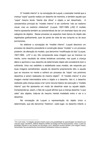 O “modelo interno” é, na concepção de Luquet, o exemplar mental que a
criança “copia” quando realiza um desenho de memória, e também aquele que
“copia” mesmo tendo “diante dos olhos” o objeto a ser desenhado. A
característica principal do “modelo interno” é ser conforme “não ao realismo
visual, mas ao realismo intelectual”. (Luquet, 1927-1969, p.82) O modelo
interno apresenta também as características de ser um exemplar típico de uma
categoria de objetos. Nesse processo os aspectos mais típicos do objeto são
registrados graficamente, quer do ponto de vista de seu conjunto ou de seus
pormenores.
Ao elaborar a concepção de “modelo interno”, Luquet descreve um
processo de desenho precedente à construção desse “modelo” e um processo
posterior, de alteração do modelo, que denomina “modificação do tipo” (Luquet,
1927-1969, p.57 e ss). Ele compreende essa imagem que se inscreve na
mente, como resultado de várias tentativas concretas, nas quais a criança
altera e aprimora o seu desenho de determinado objeto até considerá-lo bom e
suficiente. Uma vez satisfeito e estabilizado esse modelo, ele responde por
duas imagens semelhantes: aquela do desenho propriamente dito; e aquela
que se inscreve na mente e sofrerá um processo de “cópia” nos próximos
desenhos a serem realizados do mesmo objeto3
. O “modelo interno” é uma
imagem mental intermediária entre o objeto e o desenho. Isto é, o desenho
realizado pela criança passa a ter como recurso básico de execução o “modelo
interno” que lhe apresenta um modo de desenhar esse ou aquele objeto.
Compreende-se, assim, o fato de Luquet afirmar que a criança desenha “o que
sabe” dos objetos, trata-se do resumo mental modelado entre o ver e o
desenhar.
Na concepção de Luquet a representação do objeto único e
determinado, que ele denomina “histórico”, cede lugar, no desenho infantil, a
3
Em outro texto, “A imitação sensório-motora como uma possibilidade de aprendizagem de desenho por
crianças cegas” (DUARTE, 2006-B, Relatório CAPES de Estágio de Pós-doutoramento), indico, a partir da
psicologia cognitiva e dos estudos de neurologia, que o desenhar envolve também uma imagem motora,
memorizada, dos procedimentos (movimentos) necessários à fatura do desenho.
 