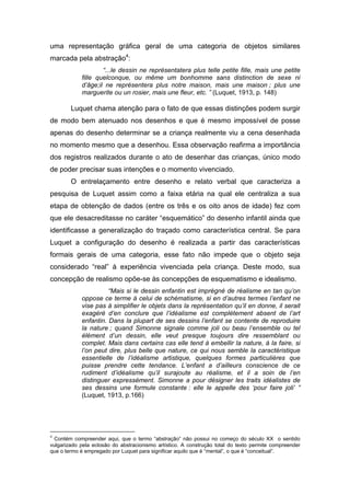 uma representação gráfica geral de uma categoria de objetos similares
marcada pela abstração4
:
“...le dessin ne représentatera plus telle petite fille, mais une petite
fille quelconque, ou même um bonhomme sans distinction de sexe ni
d’âge;il ne représentera plus notre maison, mais une maison ; plus une
marguerite ou un rosier, mais une fleur, etc. ” (Luquet, 1913, p. 148)
Luquet chama atenção para o fato de que essas distinções podem surgir
de modo bem atenuado nos desenhos e que é mesmo impossível de posse
apenas do desenho determinar se a criança realmente viu a cena desenhada
no momento mesmo que a desenhou. Essa observação reafirma a importância
dos registros realizados durante o ato de desenhar das crianças, único modo
de poder precisar suas intenções e o momento vivenciado.
O entrelaçamento entre desenho e relato verbal que caracteriza a
pesquisa de Luquet assim como a faixa etária na qual ele centraliza a sua
etapa de obtenção de dados (entre os três e os oito anos de idade) fez com
que ele desacreditasse no caráter “esquemático” do desenho infantil ainda que
identificasse a generalização do traçado como característica central. Se para
Luquet a configuração do desenho é realizada a partir das características
formais gerais de uma categoria, esse fato não impede que o objeto seja
considerado “real” à experiência vivenciada pela criança. Deste modo, sua
concepção de realismo opõe-se às concepções de esquematismo e idealismo.
“Mais si le dessin enfantin est imprégné de réalisme en tan qu’on
oppose ce terme à celui de schématisme, si en d’autres termes l’enfant ne
vise pas à simplifier le objets dans la représentation qu’il en donne, il serait
exagéré d’en conclure que l’idéalisme est complètement absent de l’art
enfantin. Dans la plupart de ses dessins l’enfant se contente de reproduire
la nature ; quand Simonne signale comme joli ou beau l’ensemble ou tel
élément d’un dessin, elle veut presque toujours dire ressemblant ou
complet. Mais dans certains cas elle tend à embellir la nature, à la faire, si
l’on peut dire, plus belle que nature, ce qui nous semble la caractéristique
essentielle de l’idéalisme artistique, quelques formes particulières que
puisse prendre cette tendance. L’enfant a d’ailleurs conscience de ce
rudiment d’idéalisme qu’il surajoute au réalisme, et il a soin de l’en
distinguer expressément. Simonne a pour désigner les traits idéalistes de
ses dessins une formule constante : elle le appelle des ‘pour faire joli’ ”
(Luquet, 1913, p.166)
4
Contém compreender aqui, que o termo “abstração” não possui no começo do século XX o sentido
vulgarizado pela eclosão do abstracionismo artístico. A construção total do texto permite compreender
que o termo é empregado por Luquet para significar aquilo que é “mental”, o que é “conceitual”.
 