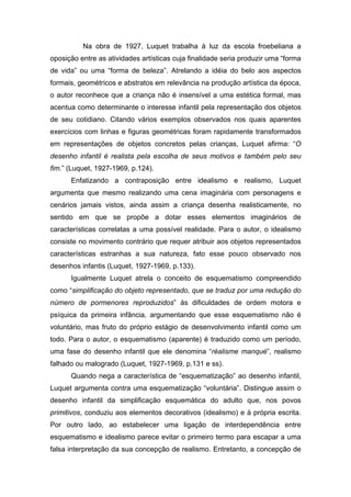 Na obra de 1927, Luquet trabalha à luz da escola froebeliana a
oposição entre as atividades artísticas cuja finalidade seria produzir uma “forma
de vida” ou uma “forma de beleza”. Atrelando a idéia do belo aos aspectos
formais, geométricos e abstratos em relevância na produção artística da época,
o autor reconhece que a criança não é insensível a uma estética formal, mas
acentua como determinante o interesse infantil pela representação dos objetos
de seu cotidiano. Citando vários exemplos observados nos quais aparentes
exercícios com linhas e figuras geométricas foram rapidamente transformados
em representações de objetos concretos pelas crianças, Luquet afirma: “O
desenho infantil é realista pela escolha de seus motivos e também pelo seu
fim.” (Luquet, 1927-1969, p.124).
Enfatizando a contraposição entre idealismo e realismo, Luquet
argumenta que mesmo realizando uma cena imaginária com personagens e
cenários jamais vistos, ainda assim a criança desenha realisticamente, no
sentido em que se propõe a dotar esses elementos imaginários de
características correlatas a uma possível realidade. Para o autor, o idealismo
consiste no movimento contrário que requer atribuir aos objetos representados
características estranhas a sua natureza, fato esse pouco observado nos
desenhos infantis (Luquet, 1927-1969, p.133).
Igualmente Luquet atrela o conceito de esquematismo compreendido
como “simplificação do objeto representado, que se traduz por uma redução do
número de pormenores reproduzidos” às dificuldades de ordem motora e
psíquica da primeira infância, argumentando que esse esquematismo não é
voluntário, mas fruto do próprio estágio de desenvolvimento infantil como um
todo. Para o autor, o esquematismo (aparente) é traduzido como um período,
uma fase do desenho infantil que ele denomina “réalisme manqué”, realismo
falhado ou malogrado (Luquet, 1927-1969, p.131 e ss).
Quando nega a característica de “esquematização” ao desenho infantil,
Luquet argumenta contra uma esquematização “voluntária”. Distingue assim o
desenho infantil da simplificação esquemática do adulto que, nos povos
primitivos, conduziu aos elementos decorativos (idealismo) e à própria escrita.
Por outro lado, ao estabelecer uma ligação de interdependência entre
esquematismo e idealismo parece evitar o primeiro termo para escapar a uma
falsa interpretação da sua concepção de realismo. Entretanto, a concepção de
 