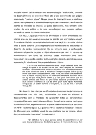 “modelo interno” deixa entrever uma esquematização “involuntária”, presente
no desenvolvimento do desenho infantil até a fase denominada pelo próprio
pesquisador “realismo visual”. Nessa etapa de desenvolvimento a realidade
passa a ser apresentada no desenho sem qualquer síntese como resultado não
apenas do interesse da criança, já quase adolescente, mas também como
produto de uma prática e de uma aprendizagem dos recursos gráficos
necessários a esse tipo de representação.
Em 1923, Luquet já abordava as dificuldades a serem enfrentadas pela
criança antes de ser capaz de desenhar de acordo com um “realismo visual”.
Por meio do binômio sucessividade/simultaneidade explicitou o caráter distinto
entre o objeto concreto (e sua representação tridimensional na escultura) e o
desenho de caráter bidimensional. Se no primeiro caso a configuração
tridimensional permite perceber o objeto visualmente por meio do recurso de
movimentar-se “em torno de” extraindo desse movimento uma visão
“sucessiva”, no segundo o caráter bidimensional do desenho permite apenas a
representação “simultânea” das propriedades dos objetos.
“Il y a là une différence essentielle entre l’image dessinée d’une part,
l’image sculptée et le modèle d’autre part, dans lesquels tel caractére
invisible à un moment donné deviendra apparent à un autre et inversement.
Par suite, tandis que dans le modèle ou l’image esculptée tout ce qui s’y
trouve est visible successivement, mais n’est pas visible simultanément,
dans le dessin ce qui s’y trouve est visible simultanément, mais rien de ce
qui n’y est pas n’est jamais visible. (...) c’est pour cette raison que les
artistes primitifs des milieux les plus variés adoptent spontanément pour
leurs dessins d’animaux la vue de profil, pour leurs figures humaines,
quoiqu’avec un certain nombre d’exceptions, la vue de face. ” (Luquet,
1923, p.20)
No desenho das crianças as dificuldades de representação inerentes à
simultaneidade são, não raro, solucionadas por meio de sínteses e
deslocamentos com a finalidade de apresentar todas as características
compreendidas como essenciais aos objetos. Luquet remarca esse movimento
no desenho infantil, especialmente na etapa de desenvolvimento que denomina
em 1910 “realismo lógico” e, a partir de 1913, “realismo intelectual”. Trata-se
de diferenciar uma realidade visual de uma realidade que se poderia, talvez,
denominar também “conceitual”. Luquet conclui:
“En définitive il y a deux grandes sortes de ressemblance et par
suite deux grandes sortes de réalisme, puisque le réalisme cherche à faire
 