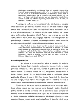 des images ressemblantes : un réalisme visuel, qui consiste à figurer dans
le dessin les seuls caractères du modèle qu’on en peut apercevoir du point
de vue choisi, et un réalisme intellectuel, qui consiste à figurer dans le
dessin tous les caractères que le modèle possède effectivement, qui « y
sont » ; le dessin est, dans le premier cas, une impression visuelle fixée,
dans le second, une définition exprimée par des traits au lieu de l’être par
des mots.” (Luquet, 1923, p.20.)
A prerrogativa conferida por Luquet aos artistas primitivos e às crianças
entre “desenhar o que sabe ou desenhar o que vê”, tem sido citada ao longo
desses anos como um equívoco em sua própria concepção de realismo. Seus
críticos só admitem um tipo de realismo, aquele visual, indicado por Luquet
como a última etapa do desenho infantil. Porém, mais uma vez, em texto de
1947 publicado nos “Cahiers de pedagogie moderne pour l’enseignement du
premier degré – Le dessin” (Cadernos de pedagogia moderna para o ensino do
primeiro grau – O desenho), Luquet inicia sua argumentação afirmando:
“Pour l’enfant, un beau dessin veut dire un dessin ressemblant et, par
suite, la tendance fondamentale de son dessin est le réalisme.(...) Tandis
que le réalisme de l’adulte est un réalisme visuel, le réalisme de l’enfant est
un réalisme intellectuel. Pour lui, un dessin n’est pas un tableau, mais une
définition ; il a pour rôle d’exprimer avec des traits l’essence de l’objet
représenté, comme le langage l’exprime avec des mots.” (Luquet in:
Huisman et Landowski (org), 1947, p.7)
Considerações Finais:
As críticas e incompreensões sobre o conceito de realismo
adotado por Luquet foram bastante contundentes mesmo frente as suas
primeiras publicações. Talvez por isso, quando da publicação do livro “Le
dessin enfantin” (O desenho Infantil) de 1927, ele já tenha tentado evitar o
termo “realismo visual” em um esforço para driblar controvérsias. Nessa
publicação, diferente da tese de 1913 “Les dessins d’un enfant” (Os desenhos
de uma criança), Luquet nomeia “A narração gráfica” o capítulo dedicado a
última fase do desenho infantil que anteriormente nomeara “Realismo Visual”.
Entretanto, as discórdias e críticas se mantiveram ao longo dos anos.
Seus críticos mesmo os mais recentes como Bideaud, Houdé e Pedinielli
(1993) mantêm a relação univalente entre o realismo do objeto (sempre um
realismo visual) e o realismo intelectual ou lógico, isto é, o realismo que permite
à criança estabelecer analogias mentais entre o objeto experimentado e seu
desenho. Quando Luquet nomeia as primeiras fases do desenho infantil como
 