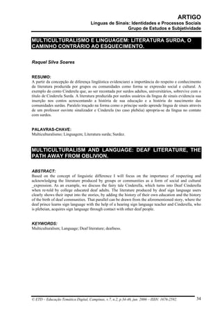 ARTIGO
                                     Línguas de Sinais: Identidades e Processos Sociais
                                                      Grupo de Estudos e Subjetividade

MULTICULTURALISMO E LINGUAGEM: LITERATURA SURDA, O
CAMINHO CONTRÁRIO AO ESQUECIMENTO.

Raquel Silva Soares


RESUMO:
A partir da concepção de diferença lingüística evidenciarei a importância do respeito e conhecimento
da literatura produzida por grupos ou comunidades como forma se expressão social e cultural. A
exemplo do conto Cinderela que, ao ser recontada por surdos adultos, universitários, sobrevive com o
título de Cinderela Surda. A literatura produzida por surdos usuários da língua de sinais evidencia sua
inserção nos contos acrescentando a história de sua educação e a história do nascimento das
comunidades surdas. Paralelo traçado na forma como o príncipe surdo aprende língua de sinais através
de um professor ouvinte sinalizador e Cinderela (no caso plebéia) apropria-se da língua no contato
com surdos.


PALAVRAS-CHAVE:
Multiculturalismo; Linguagem; Literatura surda; Surdez.


MULTICULTURALISM AND LANGUAGE: DEAF LITERATURE, THE
PATH AWAY FROM OBLIVION.

ABSTRACT:
Based on the concept of linguistic difference I will focus on the importance of respecting and
acknowledging the literature produced by groups or communities as a form of social and cultural
_expression. As an example, we discuss the fairy tale Cinderella, which turns into Deaf Cinderella
when re-told by college educated deaf adults. The literature produced by deaf sign language users
clearly shows their input into the stories, by adding the history of their own education and the history
of the birth of deaf communities. That parallel can be drawn from the aforementioned story, where the
deaf prince learns sign language with the help of a hearing sign language teacher and Cinderella, who
is plebeian, acquires sign language through contact with other deaf people.


KEYWORDS:
Multiculturalism; Language; Deaf literature; deafness.




© ETD – Educação Temática Digital, Campinas, v.7, n.2, p.34-46, jun. 2006 – ISSN: 1676-2592.         34
 