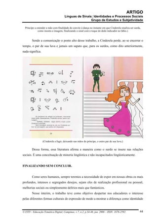 ARTIGO
                                      Línguas de Sinais: Identidades e Processos Sociais
                                                       Grupo de Estudos e Subjetividade

  Príncipe a estender a mão com finalidade de convite à dança no instante em que Cinderela sinaliza ser surda,
              como mostra a imagem, finalizando o sinal com o toque do dedo indicador no lábio.)


        Sendo a comunicação o ponto alto desse trabalho, a Cinderela perde, ao se encerrar o
tempo, o par de sua luva e jamais um sapato que, para os surdos, como dito anteriormente,
nada significa.




                  (Cinderela a fugir, deixando nas mãos do príncipe, o outro par de sua luva.)


        Dessa forma, essa literatura afirma a maneira como o surdo se insere nas relações
sociais. É uma conceituação de minoria lingüística e não incapacitados lingüisticamente.


FINALIZANDO SEM CONCLUIR.


        Como seres humanos, sempre teremos a necessidade de expor em nossas obras os mais
profundos, intensos e segregados desejos, sejam eles de realização profissional ou pessoal,
melhorias sociais ou simplesmente delírios mais que fantásticos.
        Nesse ínterim, o trabalho teve como objetivo despertar nos educadores o interesse
pelas diferentes formas culturais de expressão de modo a mostrar a diferença como identidade



© ETD – Educação Temática Digital, Campinas, v.7, n.2, p.34-46, jun. 2006 – ISSN: 1676-2592.                 44
 