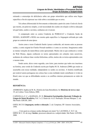 ARTIGO
                                     Línguas de Sinais: Identidades e Processos Sociais
                                                      Grupo de Estudos e Subjetividade

retirando o estereotipo de deficiência sobre um grupo minoritário que utiliza uma língua
específica a fim de expressar sua visão sobre a sociedade que os cerca.

        Tal cultura diferenciada foi brevemente evidenciada a partir do conto Cinderela Surda
que mostra, em palavras simples, a real necessidade dos surdos em relação à efetiva educação
tal qual todos, surdos e ouvintes, sonhamos em vivenciar.

        A comparação entre os contos Cinderela de PERRAULT e Cinderela Surda de
HESSEL, KARNOPP e ROSA nos mostra quão específica é a linguagem utilizada por cada
grupo no contexto de uma época.

        Assim como o texto Cinderela Surda é pouco conhecido, até mesmo entre as pessoas
surdas, o conto original de Charles Perrault também o é entre os ouvintes. Imaginemos então
as muitas variações do maravilhoso conto apresentado. Muitos são os que conhecem a versão
da Walt Disney, alguns conhecem os textos apresentados em coleções mais acessíveis,
acabamos de conhecer duas versões belíssimas, enfim, muitos são os textos apresentados com
o mesmo tema.
        Sendo assim, deixo como sugestão, caro leitor, para mostrar que todos nos inserimos
na história, uma versão de Cinderela escrita por Sophia M. B. Andresen (2000) que muito se
assemelha com nossa realidade, independente se surdos ou ouvintes. A história modificada
por notável autora portuguesa nos coloca face a uma realidade muito semelhante à vivida no
Brasil, uma vez que as dificuldades sociais e os conflitos internos permanecem ao redor do
mundo.


REFERÊNCIA:

ANDRESEN, Sophia de M. B., História da Gata Borralheira. In: Histórias de terra e mar.
19. ed. Lisboa: Texto Editora, 2000.

CAPOVILLA, F. C. e RAPHAEL, W. D. Dicionário Enciclopédico Ilustrado Trilíngüe da
Língua de Sinais Brasileira, Vol. 1 e 2: Sinais de A à Z. Ilustração: Silvana Marques. 2. ed.
São Paulo: EDUSP, 2001.

GOES, M.C.R. Linguagem, surdez e educação. 2. ed. Campinas, SP: Autores Associados,
1999.

______. Com quem as crianças surdas dialogam em sinais? In: LACERDA, C. B. F. de.
GÓES, M. C. R. de (org.) Surdez: processos educativos e subjetividade. São Paulo: LOVISE,
2000.


© ETD – Educação Temática Digital, Campinas, v.7, n.2, p.34-46, jun. 2006 – ISSN: 1676-2592.       45
 